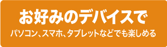 お好みのデバイスで楽しめる