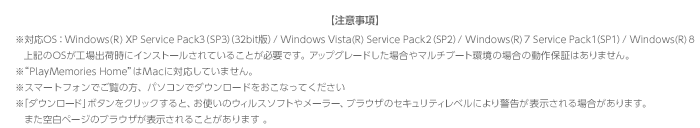 yӎzΉOSFWindows(R) XP Service Pack3iSP3ji32bitŁj / Windows Vista(R) Service Pack2iSP2j / Windows(R) 7 Service Pack1iSPPj / Windows(R) 8@LOSHo׎ɃCXg[Ă邱ƂKvłBAbvO[hꍇ}`u[g̏ꍇ̓ۏ؂͂܂B “PlayMemories Home”MacɑΉĂ܂B X}[gtHł̕Ap\RŃ_E[hȂĂ u_E[hv{^NbNƁAg̃EBX\tg⃁[[AuEŨZLeBxɂx\ꍇ܂B@܂󔒃y[W̃uEU\邱Ƃ܂ B