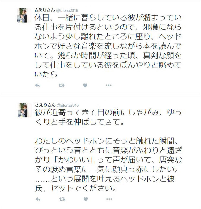 休日、一緒に暮らしている彼が溜まっている仕事を片付けるというので、邪魔にならないよう少し離れたところに座り、ヘッドホンで好きな音楽を流しながら本を読んでいて。幾らか時間が経った頃、真剣な顔をして仕事をしている彼をぼんやりと眺めていたら、彼が近寄ってきて目の前にしゃがみ、ゆっくりと手を伸ばしてきて。わたしのヘッドホンにそっと触れた瞬間、ぴっという音とともに音楽がふわりと遠ざかり「かわいい」って声が届いて、唐突なその褒め言葉に一気に顔真っ赤にしたい。……という展開を叶えるヘッドホンと彼氏、セットでください。