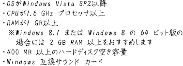 OSWindows Vista SP2ȍ~ CPU1.6GHz vZbTȏ RAM1GBȏ Windows8.1 ܂Windows864rbgł̏ꍇɂ2GBRAMȏ߂܂ 400MBȏ̃n[hfBXN󂫗e Windows݊TEhJ[h