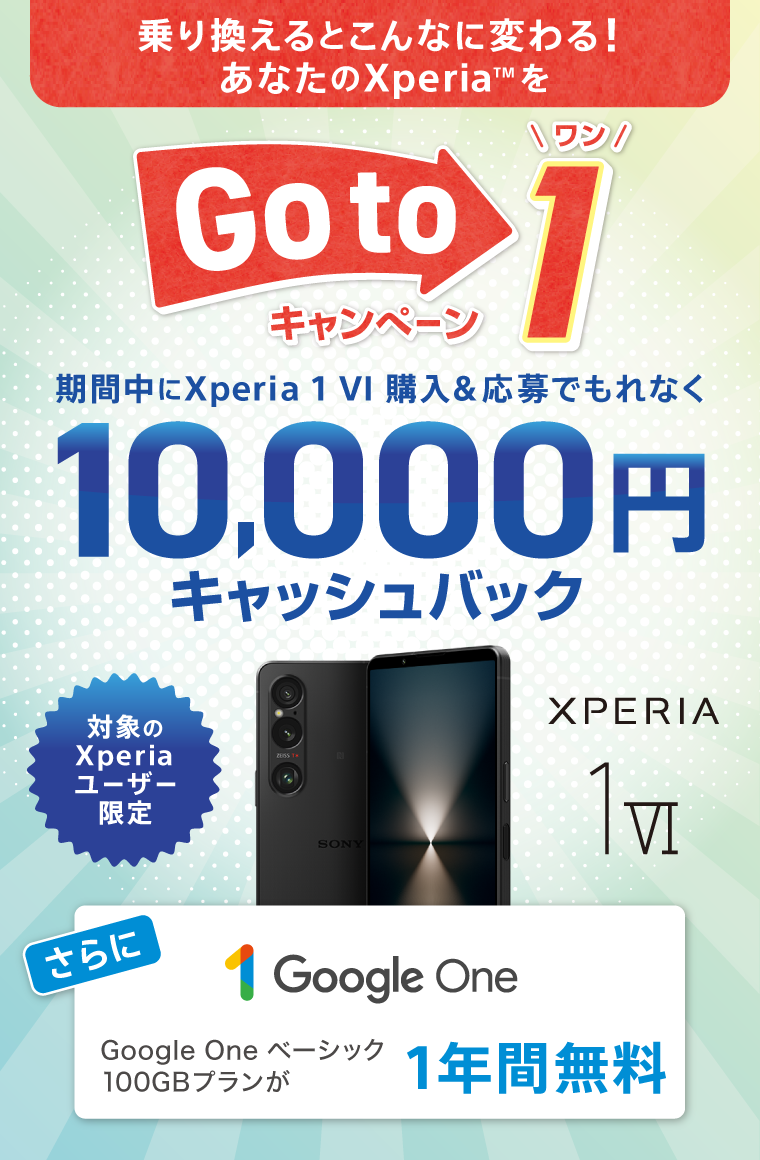 乗り換えるとこんなに変わる！ あなたのXperia(TM)を Xperia Go to 1 キャンペーン 対象のXperiaユーザー限定 期間中に Xperia 1 VI 購入＆応募でもれなく 10,000円キャッシュバック さらにGoogle One ベーシック 100GBプランが 1年間無料