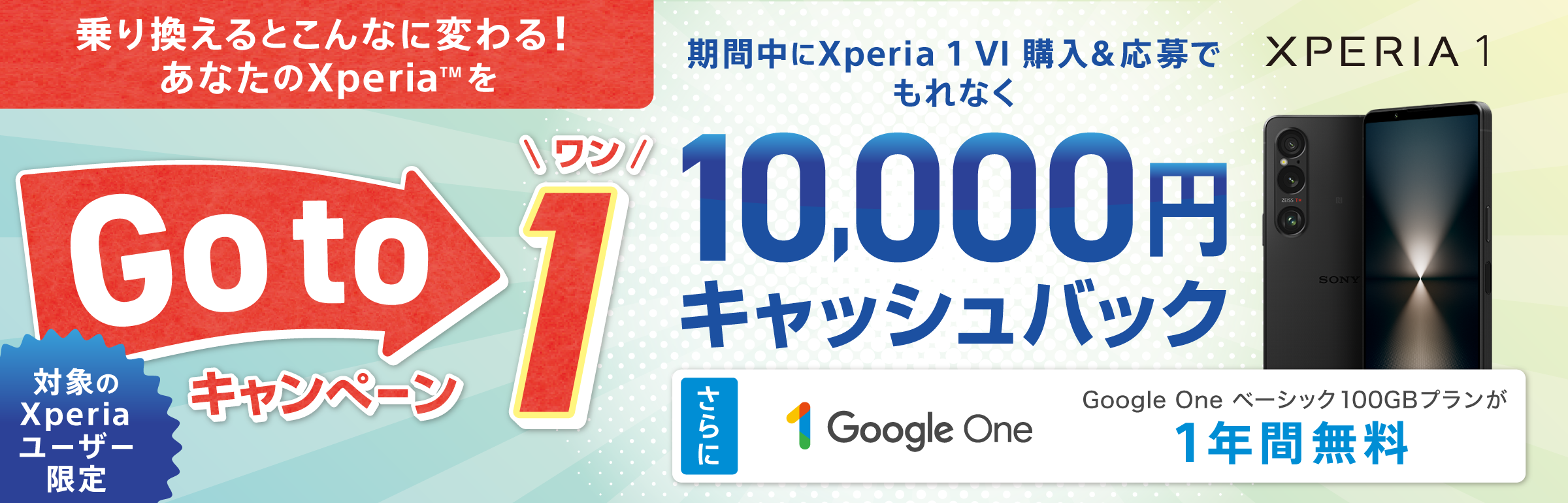 乗り換えるとこんなに変わる！ あなたのXperia(TM)を Xperia Go to 1 キャンペーン 対象のXperiaユーザー限定 期間中に Xperia 1 VI 購入＆応募でもれなく 10,000円キャッシュバック さらにGoogle One ベーシック 100GBプランが 1年間無料