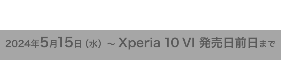 Xperia 10 VI 予約期間 2024年5月15日（水） 〜 Xperia 10 VI 発売日前日まで